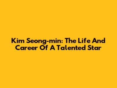 Kim Seong-min: The Life And Career Of A Talented Star