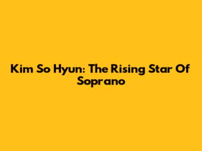 Kim So Hyun: The Rising Star Of Soprano