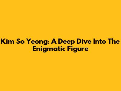 Kim So Yeong: A Deep Dive Into The Enigmatic Figure