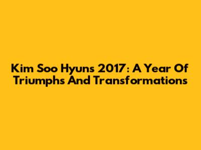Kim Soo Hyun's 2017: A Year Of Triumphs And Transformations