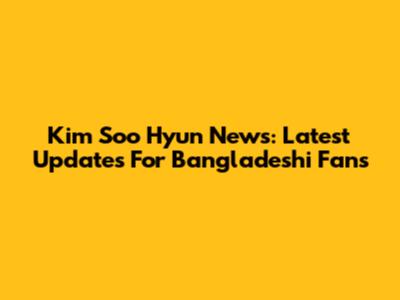 Kim Soo Hyun News: Latest Updates For Bangladeshi Fans