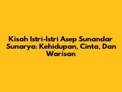Kisah Istri-Istri Asep Sunandar Sunarya: Kehidupan, Cinta, Dan Warisan