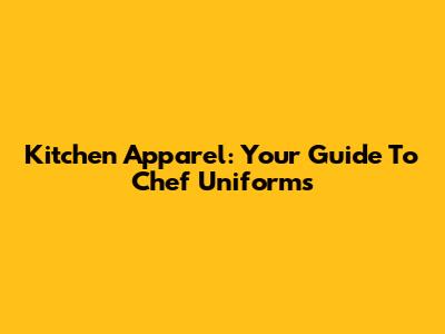 Kitchen Apparel: Your Guide To Chef Uniforms