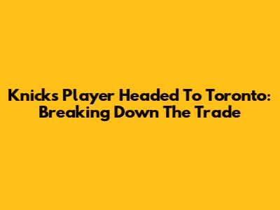 Knicks Player Headed To Toronto: Breaking Down The Trade