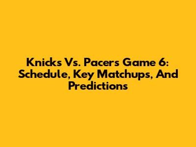 Knicks Vs. Pacers Game 6: Schedule, Key Matchups, And Predictions