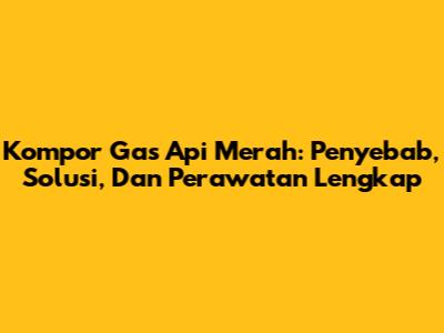 Kompor Gas Api Merah: Penyebab, Solusi, Dan Perawatan Lengkap