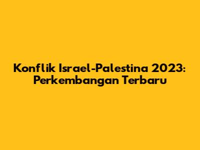 Konflik Israel-Palestina 2023: Perkembangan Terbaru