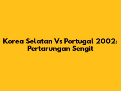 Korea Selatan Vs Portugal 2002: Pertarungan Sengit