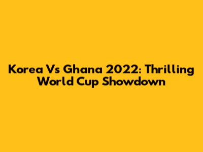 Korea Vs Ghana 2022: Thrilling World Cup Showdown