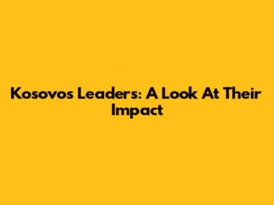 Kosovo's Leaders: A Look At Their Impact