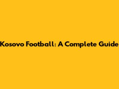 Kosovo Football: A Complete Guide
