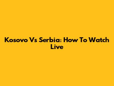 Kosovo Vs Serbia: How To Watch Live