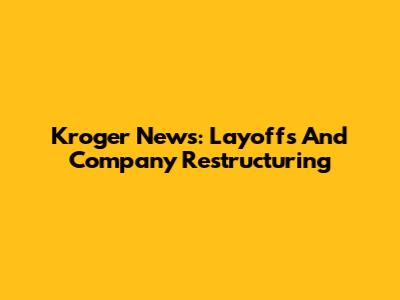 Kroger News: Layoffs And Company Restructuring