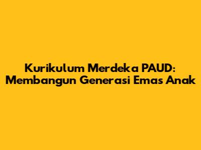 Kurikulum Merdeka PAUD: Membangun Generasi Emas Anak