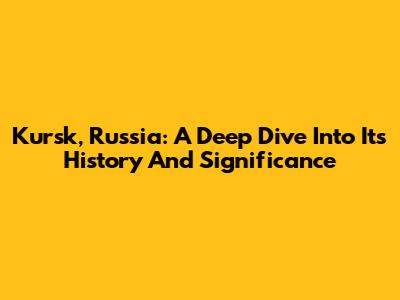 Kursk, Russia: A Deep Dive Into Its History And Significance