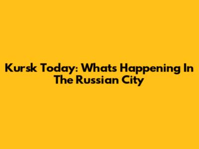 Kursk Today: What's Happening In The Russian City