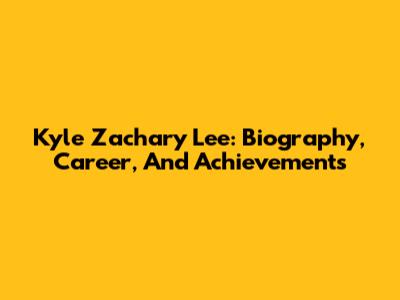 Kyle Zachary Lee: Biography, Career, And Achievements