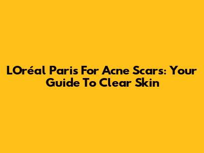 L'Oréal Paris For Acne Scars: Your Guide To Clear Skin