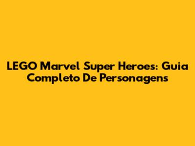 LEGO Marvel Super Heroes: Guia Completo De Personagens