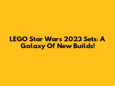LEGO Star Wars 2023 Sets: A Galaxy Of New Builds!