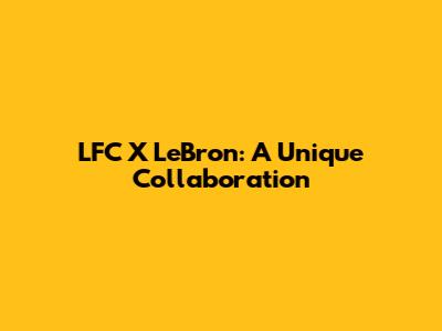 LFC X LeBron: A Unique Collaboration
