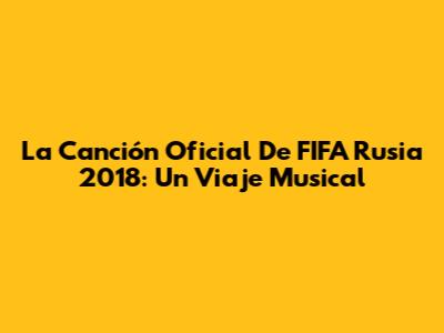 La Canción Oficial De FIFA Rusia 2018: Un Viaje Musical