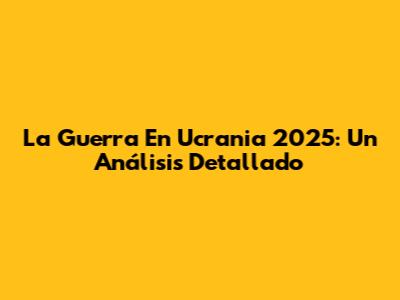 La Guerra En Ucrania 2025: Un Análisis Detallado