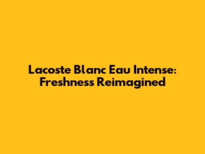 Lacoste Blanc Eau Intense: Freshness Reimagined
