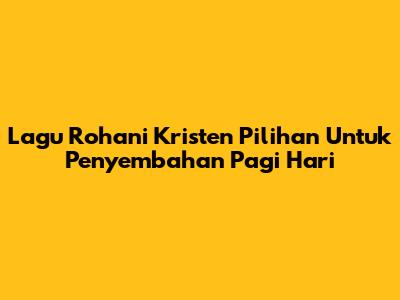 Lagu Rohani Kristen Pilihan Untuk Penyembahan Pagi Hari