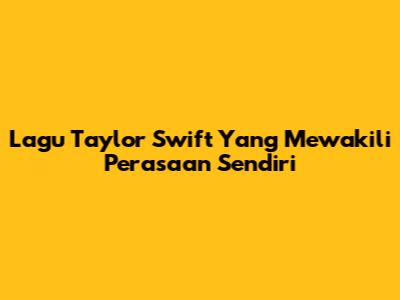 Lagu Taylor Swift Yang Mewakili Perasaan Sendiri