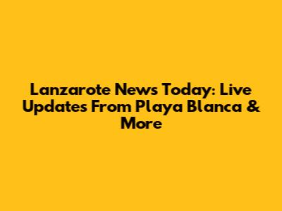 Lanzarote News Today: Live Updates From Playa Blanca & More