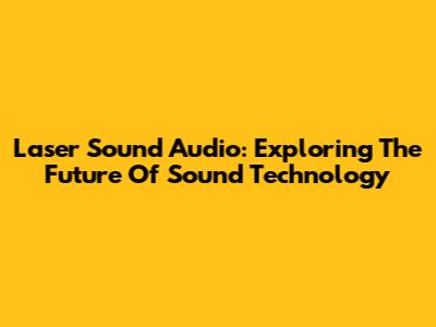 Laser Sound Audio: Exploring The Future Of Sound Technology