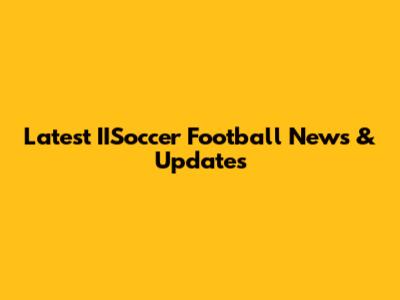 Latest IISoccer Football News & Updates