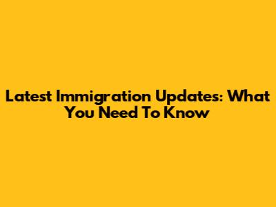 Latest Immigration Updates: What You Need To Know