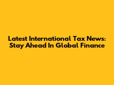 Latest International Tax News: Stay Ahead In Global Finance