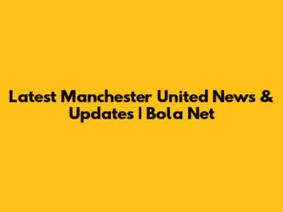 Latest Manchester United News & Updates | Bola Net