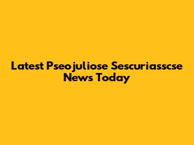 Latest Pseojuliose Sescuriasscse News Today
