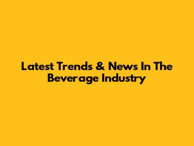 Latest Trends & News In The Beverage Industry
