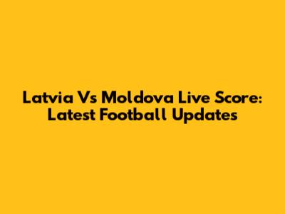 Latvia Vs Moldova Live Score: Latest Football Updates