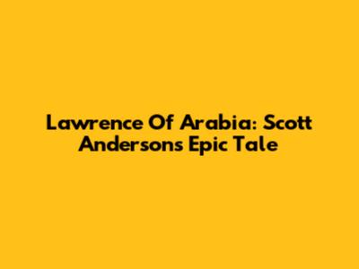Lawrence Of Arabia: Scott Anderson's Epic Tale