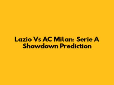 Lazio Vs AC Milan: Serie A Showdown Prediction