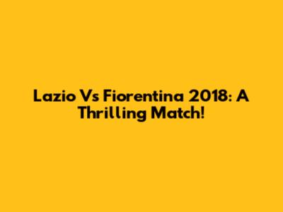 Lazio Vs Fiorentina 2018: A Thrilling Match!