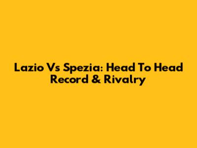 Lazio Vs Spezia: Head To Head Record & Rivalry