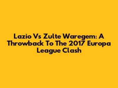 Lazio Vs Zulte Waregem: A Throwback To The 2017 Europa League Clash