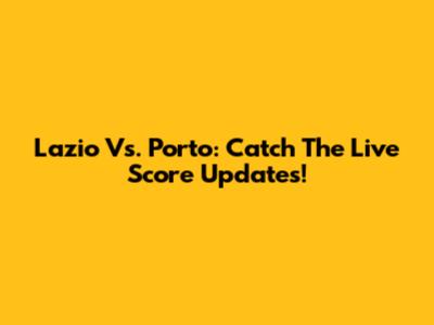 Lazio Vs. Porto: Catch The Live Score Updates!