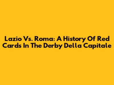 Lazio Vs. Roma: A History Of Red Cards In The Derby Della Capitale