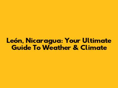 León, Nicaragua: Your Ultimate Guide To Weather & Climate