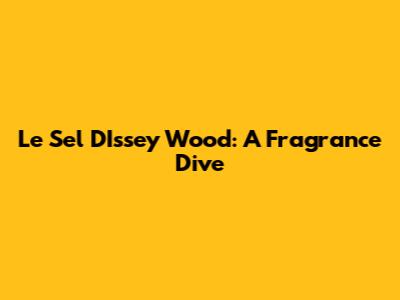 Le Sel D'Issey Wood: A Fragrance Dive