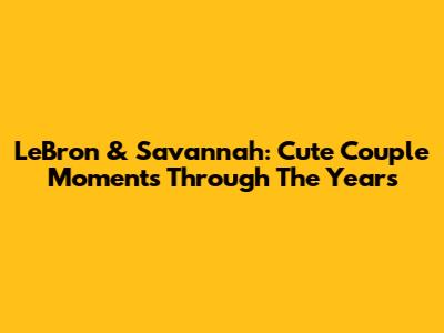 LeBron & Savannah: Cute Couple Moments Through The Years