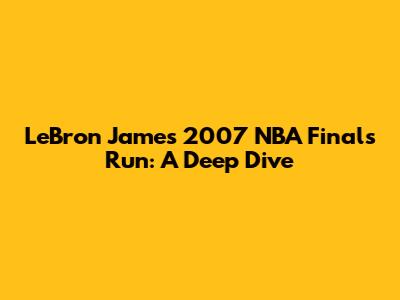 LeBron James' 2007 NBA Finals Run: A Deep Dive